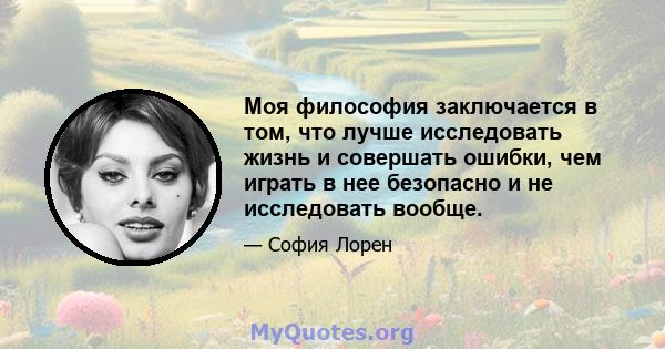 Моя философия заключается в том, что лучше исследовать жизнь и совершать ошибки, чем играть в нее безопасно и не исследовать вообще.