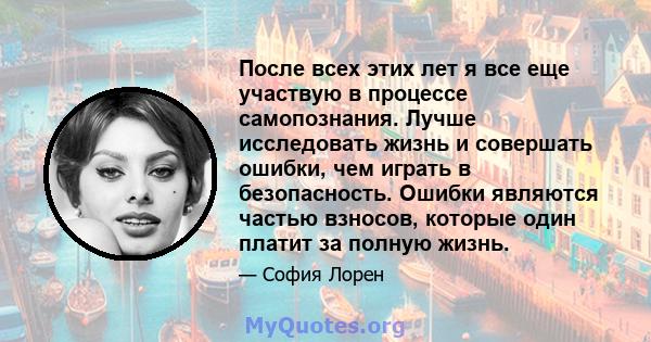 После всех этих лет я все еще участвую в процессе самопознания. Лучше исследовать жизнь и совершать ошибки, чем играть в безопасность. Ошибки являются частью взносов, которые один платит за полную жизнь.