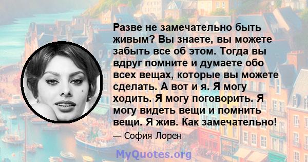 Разве не замечательно быть живым? Вы знаете, вы можете забыть все об этом. Тогда вы вдруг помните и думаете обо всех вещах, которые вы можете сделать. А вот и я. Я могу ходить. Я могу поговорить. Я могу видеть вещи и