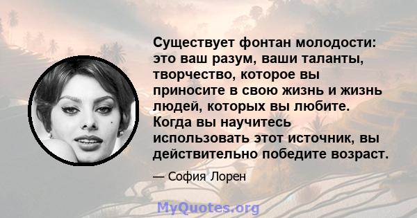 Существует фонтан молодости: это ваш разум, ваши таланты, творчество, которое вы приносите в свою жизнь и жизнь людей, которых вы любите. Когда вы научитесь использовать этот источник, вы действительно победите возраст.