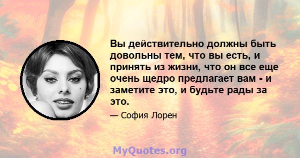 Вы действительно должны быть довольны тем, что вы есть, и принять из жизни, что он все еще очень щедро предлагает вам - и заметите это, и будьте рады за это.