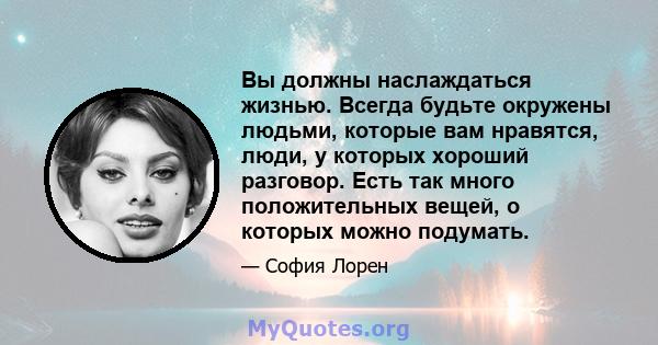 Вы должны наслаждаться жизнью. Всегда будьте окружены людьми, которые вам нравятся, люди, у которых хороший разговор. Есть так много положительных вещей, о которых можно подумать.