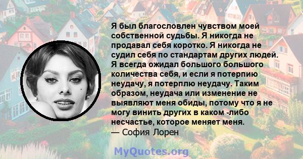 Я был благословлен чувством моей собственной судьбы. Я никогда не продавал себя коротко. Я никогда не судил себя по стандартам других людей. Я всегда ожидал большого большого количества себя, и если я потерпию неудачу,