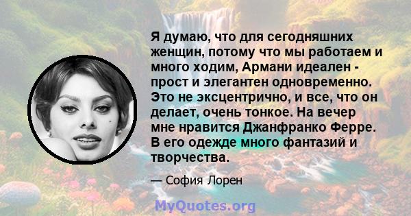 Я думаю, что для сегодняшних женщин, потому что мы работаем и много ходим, Армани идеален - прост и элегантен одновременно. Это не эксцентрично, и все, что он делает, очень тонкое. На вечер мне нравится Джанфранко