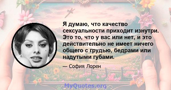 Я думаю, что качество сексуальности приходит изнутри. Это то, что у вас или нет, и это действительно не имеет ничего общего с грудью, бедрами или надутыми губами.