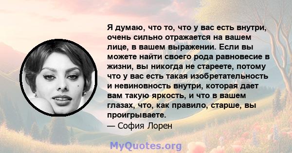 Я думаю, что то, что у вас есть внутри, очень сильно отражается на вашем лице, в вашем выражении. Если вы можете найти своего рода равновесие в жизни, вы никогда не стареете, потому что у вас есть такая