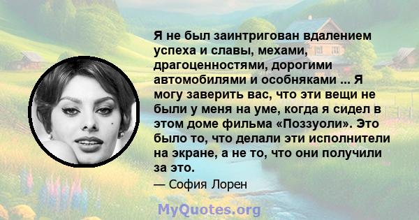 Я не был заинтригован вдалением успеха и славы, мехами, драгоценностями, дорогими автомобилями и особняками ... Я могу заверить вас, что эти вещи не были у меня на уме, когда я сидел в этом доме фильма «Поззуоли». Это