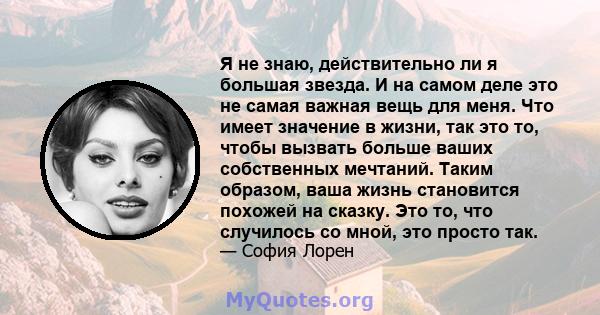 Я не знаю, действительно ли я большая звезда. И на самом деле это не самая важная вещь для меня. Что имеет значение в жизни, так это то, чтобы вызвать больше ваших собственных мечтаний. Таким образом, ваша жизнь