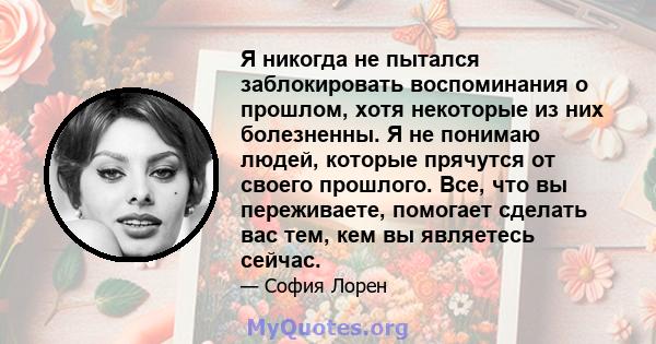 Я никогда не пытался заблокировать воспоминания о прошлом, хотя некоторые из них болезненны. Я не понимаю людей, которые прячутся от своего прошлого. Все, что вы переживаете, помогает сделать вас тем, кем вы являетесь