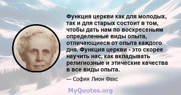 Функция церкви как для молодых, так и для старых состоит в том, чтобы дать нам по воскресеньям определенные виды опыта, отличающиеся от опыта каждого дня. Функция церкви - это скорее научить нас, как вкладывать