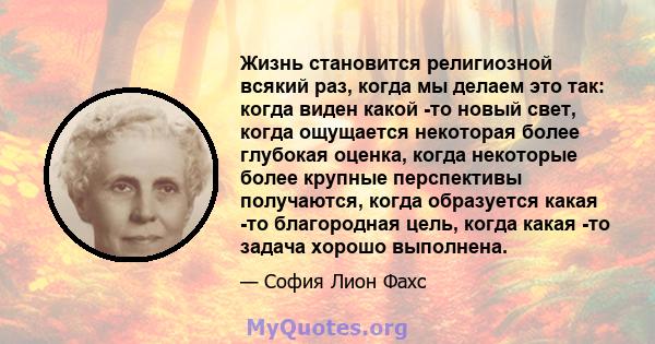 Жизнь становится религиозной всякий раз, когда мы делаем это так: когда виден какой -то новый свет, когда ощущается некоторая более глубокая оценка, когда некоторые более крупные перспективы получаются, когда образуется 