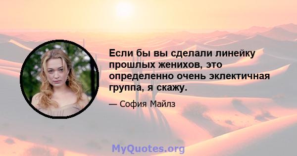 Если бы вы сделали линейку прошлых женихов, это определенно очень эклектичная группа, я скажу.