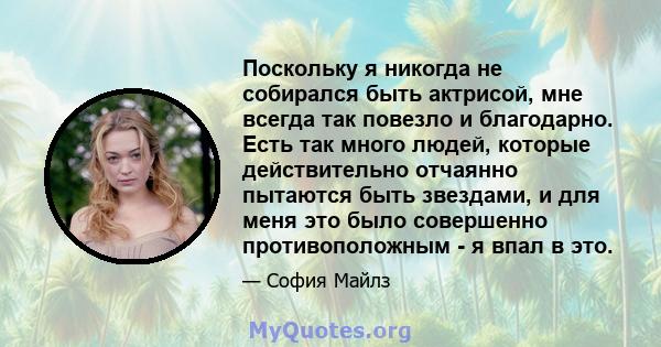 Поскольку я никогда не собирался быть актрисой, мне всегда так повезло и благодарно. Есть так много людей, которые действительно отчаянно пытаются быть звездами, и для меня это было совершенно противоположным - я впал в 