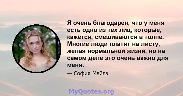 Я очень благодарен, что у меня есть одно из тех лиц, которые, кажется, смешиваются в толпе. Многие люди платят на листу, желая нормальной жизни, но на самом деле это очень важно для меня.