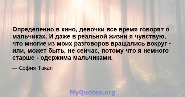 Определенно в кино, девочки все время говорят о мальчиках. И даже в реальной жизни я чувствую, что многие из моих разговоров вращались вокруг - или, может быть, не сейчас, потому что я немного старше - одержима