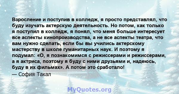 Взросление и поступив в колледж, я просто представлял, что буду изучать актерскую деятельность. Но потом, как только я поступил в колледж, я понял, что меня больше интересует все аспекты кинопроизводства, а не все