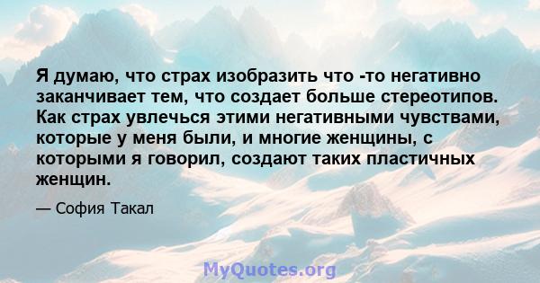 Я думаю, что страх изобразить что -то негативно заканчивает тем, что создает больше стереотипов. Как страх увлечься этими негативными чувствами, которые у меня были, и многие женщины, с которыми я говорил, создают таких 