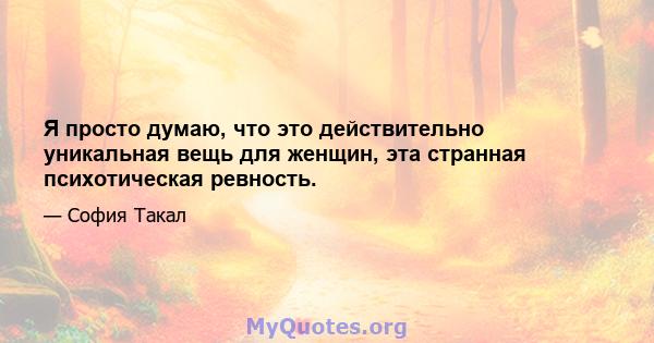 Я просто думаю, что это действительно уникальная вещь для женщин, эта странная психотическая ревность.