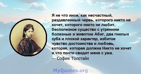 Я не что иное, как несчастный, раздавленный червь, которого никто не хочет, которого никто не любит, бесполезное существо с утренним болезнью и животом Абиг, два гнилых зуба и плохой характер, избитое чувство