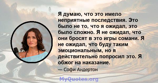 Я думаю, что это имело неприятные последствия. Это было не то, что я ожидал, это было сложно. Я не ожидал, что они бросят в это игры сомани. Я не ожидал, что буду таким эмоциональным, но я действительно попросил это. Я