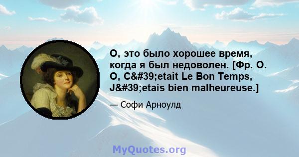 О, это было хорошее время, когда я был недоволен. [Фр. О. О, C'etait Le Bon Temps, J'etais bien malheureuse.]