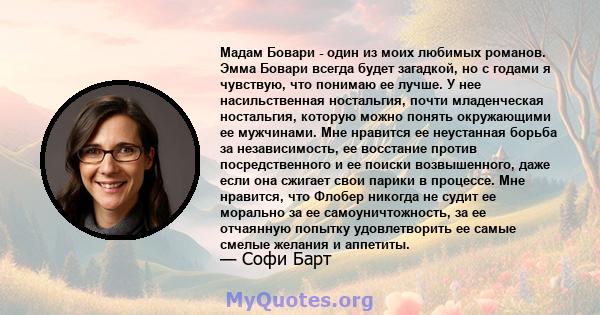 Мадам Бовари - один из моих любимых романов. Эмма Бовари всегда будет загадкой, но с годами я чувствую, что понимаю ее лучше. У нее насильственная ностальгия, почти младенческая ностальгия, которую можно понять