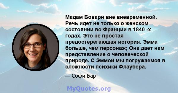 Мадам Бовари вне вневременной. Речь идет не только о женском состоянии во Франции в 1840 -х годах. Это не простая предостерегающая история. Эмма больше, чем персонаж; Она дает нам представление о человеческой природе. С 