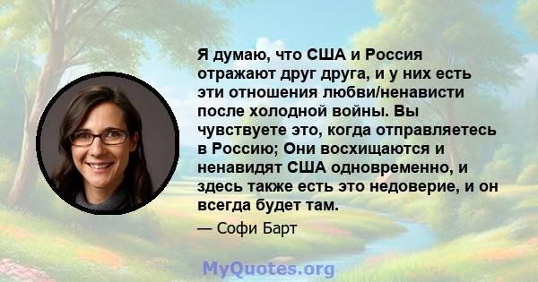 Я думаю, что США и Россия отражают друг друга, и у них есть эти отношения любви/ненависти после холодной войны. Вы чувствуете это, когда отправляетесь в Россию; Они восхищаются и ненавидят США одновременно, и здесь