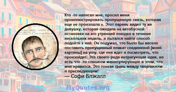 Кто -то написал мне, просил меня проиллюстрировать пропущенную связь, которая еще не произошла ». Этот парень видел ту же девушку, которая ожидала на автобусной остановке на его утренней поездке в течение нескольких