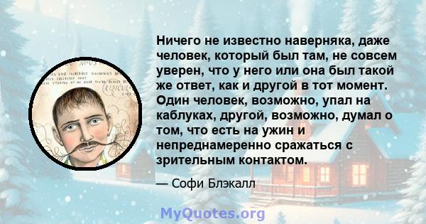 Ничего не известно наверняка, даже человек, который был там, не совсем уверен, что у него или она был такой же ответ, как и другой в тот момент. Один человек, возможно, упал на каблуках, другой, возможно, думал о том,