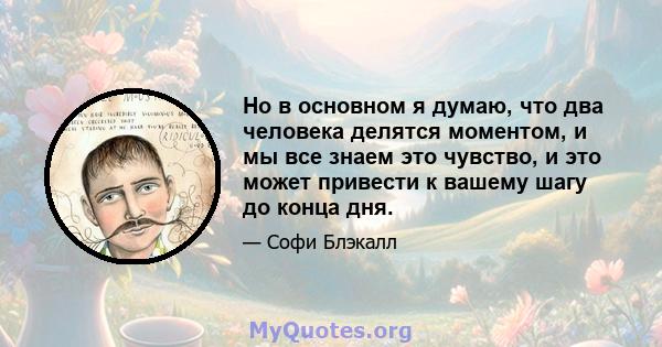 Но в основном я думаю, что два человека делятся моментом, и мы все знаем это чувство, и это может привести к вашему шагу до конца дня.