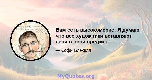 Вам есть высокомерие. Я думаю, что все художники вставляют себя в свой предмет.