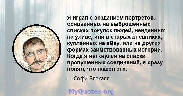 Я играл с созданием портретов, основанных на выброшенных списках покупок людей, найденных на улице, или в старых дневниках, купленных на eBay, или на других формах заимствованных историй. Когда я наткнулся на списки