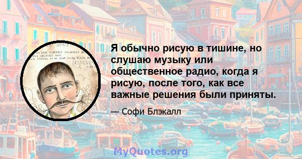 Я обычно рисую в тишине, но слушаю музыку или общественное радио, когда я рисую, после того, как все важные решения были приняты.