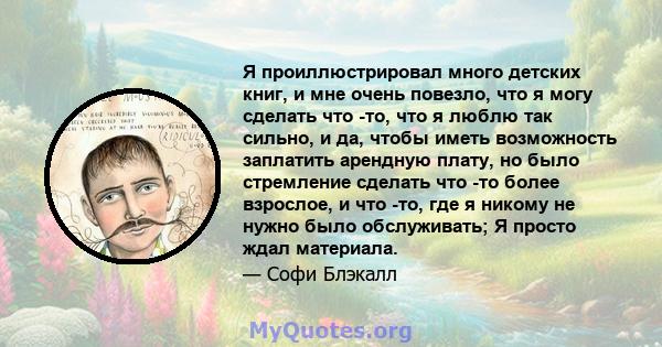 Я проиллюстрировал много детских книг, и мне очень повезло, что я могу сделать что -то, что я люблю так сильно, и да, чтобы иметь возможность заплатить арендную плату, но было стремление сделать что -то более взрослое,