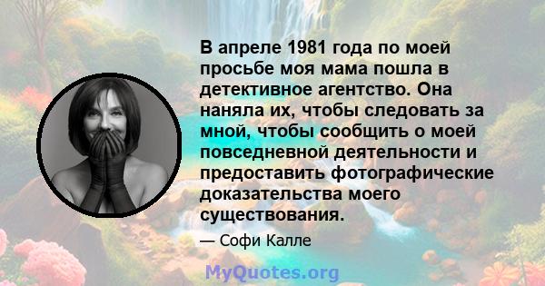 В апреле 1981 года по моей просьбе моя мама пошла в детективное агентство. Она наняла их, чтобы следовать за мной, чтобы сообщить о моей повседневной деятельности и предоставить фотографические доказательства моего