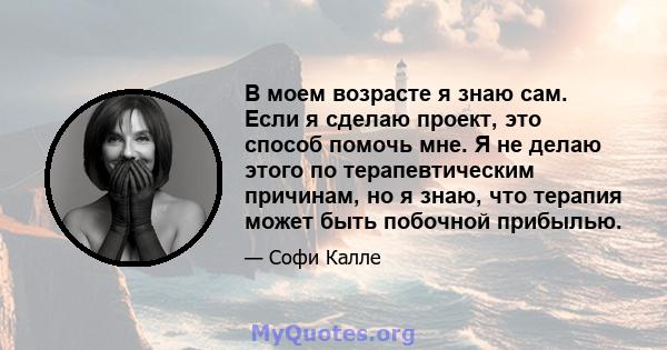 В моем возрасте я знаю сам. Если я сделаю проект, это способ помочь мне. Я не делаю этого по терапевтическим причинам, но я знаю, что терапия может быть побочной прибылью.