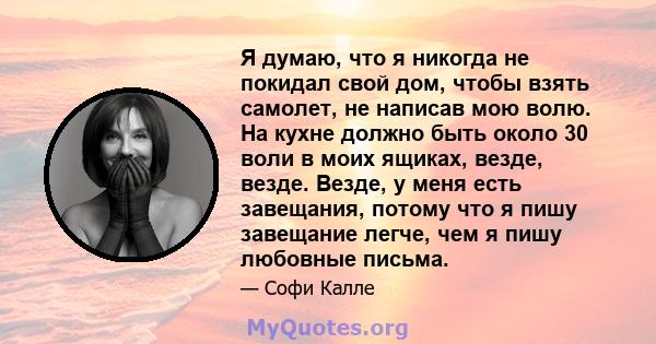 Я думаю, что я никогда не покидал свой дом, чтобы взять самолет, не написав мою волю. На кухне должно быть около 30 воли в моих ящиках, везде, везде. Везде, у меня есть завещания, потому что я пишу завещание легче, чем