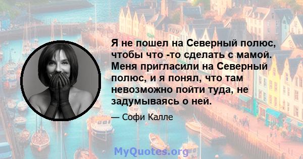 Я не пошел на Северный полюс, чтобы что -то сделать с мамой. Меня пригласили на Северный полюс, и я понял, что там невозможно пойти туда, не задумываясь о ней.