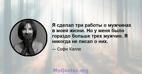 Я сделал три работы о мужчинах в моей жизни. Но у меня было гораздо больше трех мужчин. Я никогда не писал о них.