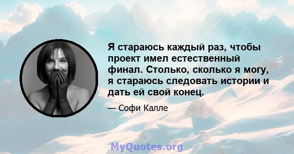 Я стараюсь каждый раз, чтобы проект имел естественный финал. Столько, сколько я могу, я стараюсь следовать истории и дать ей свой конец.