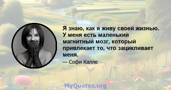 Я знаю, как я живу своей жизнью. У меня есть маленький магнитный мозг, который привлекает то, что зацикливает меня.