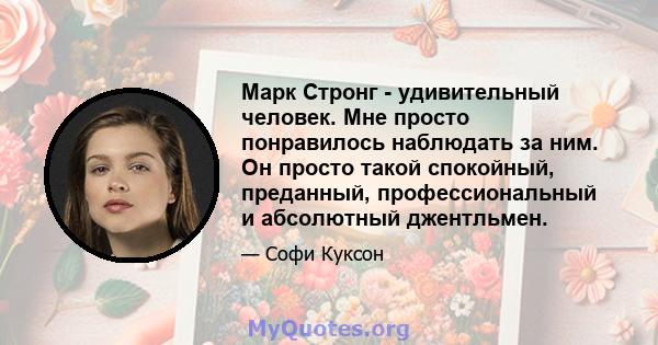 Марк Стронг - удивительный человек. Мне просто понравилось наблюдать за ним. Он просто такой спокойный, преданный, профессиональный и абсолютный джентльмен.