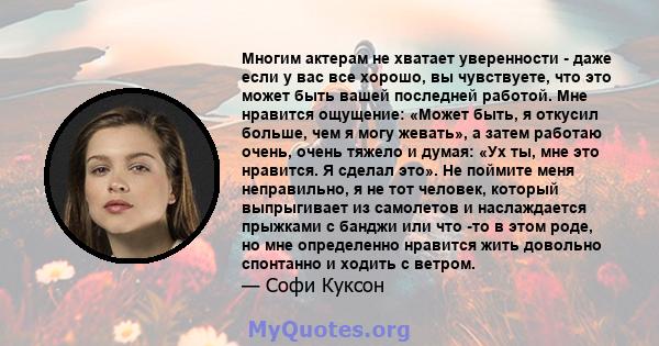 Многим актерам не хватает уверенности - даже если у вас все хорошо, вы чувствуете, что это может быть вашей последней работой. Мне нравится ощущение: «Может быть, я откусил больше, чем я могу жевать», а затем работаю