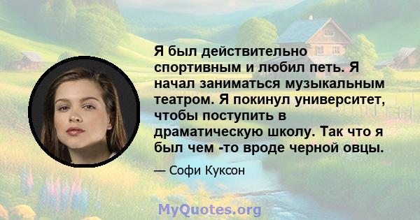 Я был действительно спортивным и любил петь. Я начал заниматься музыкальным театром. Я покинул университет, чтобы поступить в драматическую школу. Так что я был чем -то вроде черной овцы.