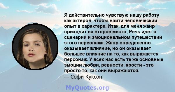 Я действительно чувствую нашу работу как актеров, чтобы найти человеческий опыт в характере. Итак, для меня жанр приходит на второе место; Речь идет о сценарии и эмоциональном путешествии этого персонажа. Жанр