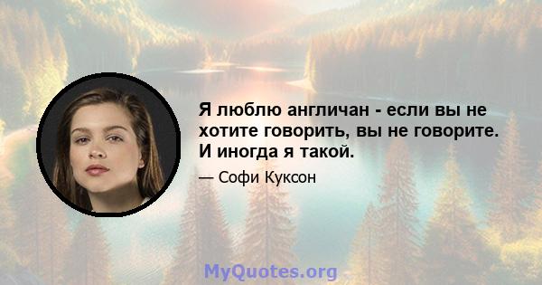 Я люблю англичан - если вы не хотите говорить, вы не говорите. И иногда я такой.