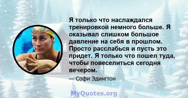 Я только что наслаждался тренировкой немного больше. Я оказывал слишком большое давление на себя в прошлом. Просто расслабься и пусть это придет. Я только что пошел туда, чтобы повеселиться сегодня вечером.