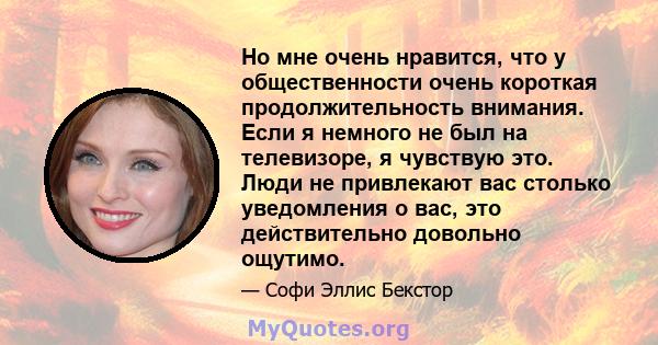 Но мне очень нравится, что у общественности очень короткая продолжительность внимания. Если я немного не был на телевизоре, я чувствую это. Люди не привлекают вас столько уведомления о вас, это действительно довольно