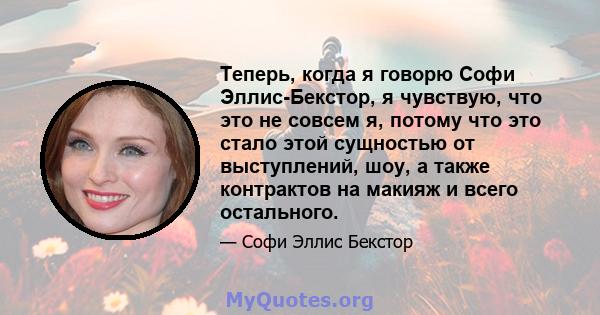 Теперь, когда я говорю Софи Эллис-Бекстор, я чувствую, что это не совсем я, потому что это стало этой сущностью от выступлений, шоу, а также контрактов на макияж и всего остального.